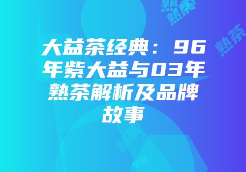 大益茶经典：96年紫大益与03年熟茶解析及品牌故事
