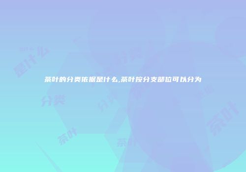茶叶的分类依据是什么,茶叶按分支部位可以分为