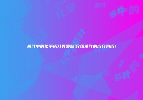 茶叶中的化学成分有哪些(介绍茶叶的成分构成)