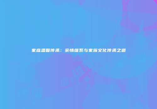 家庭温馨传承：亲情维系与家族文化传承之道