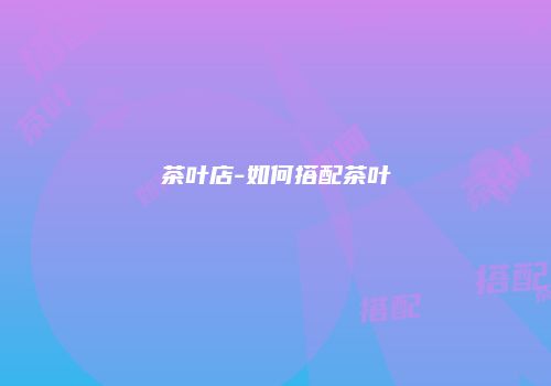 茶叶店-如何搭配茶叶