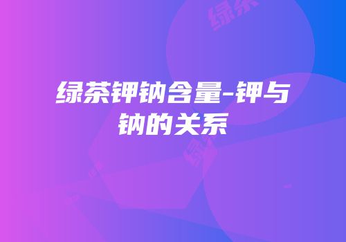 绿茶钾钠含量-钾与钠的关系