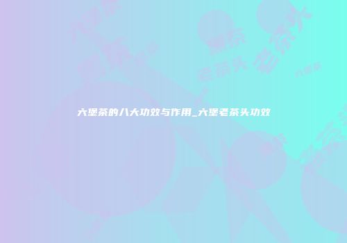六堡茶的八大功效与作用_六堡老茶头功效