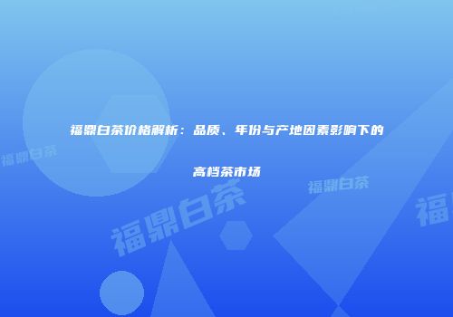 福鼎白茶价格解析：品质、年份与产地因素影响下的高档茶市场