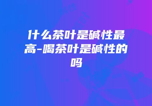 什么茶叶是碱性最高-喝茶叶是碱性的吗