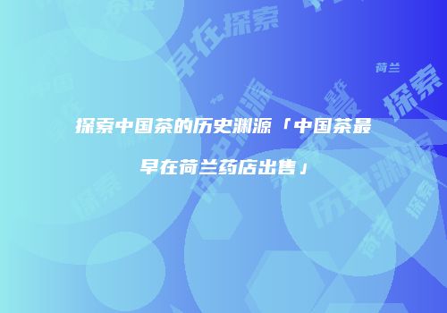 探索中国茶的历史渊源「中国茶最早在荷兰药店出售」
