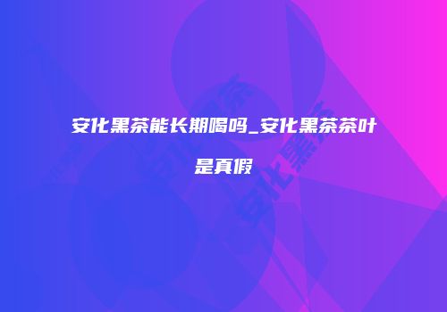 安化黑茶能长期喝吗_安化黑茶茶叶是真假