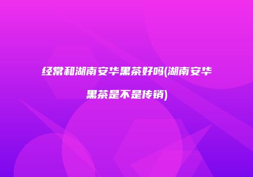 经常和湖南安华黑茶好吗(湖南安华黑茶是不是传销)