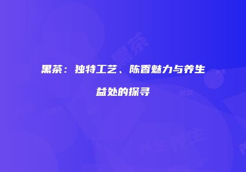 黑茶：独特工艺、陈香魅力与养生益处的探寻