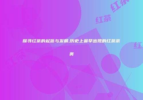 探寻红茶的起源与发展,历史上最早出现的红茶茶类