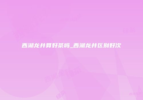 西湖龙井算好茶吗_西湖龙井区别好次