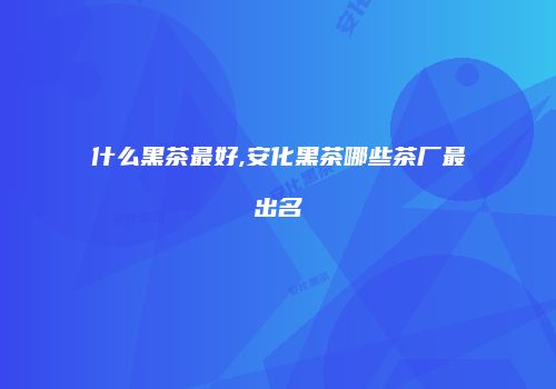 什么黑茶最好,安化黑茶哪些茶厂最出名
