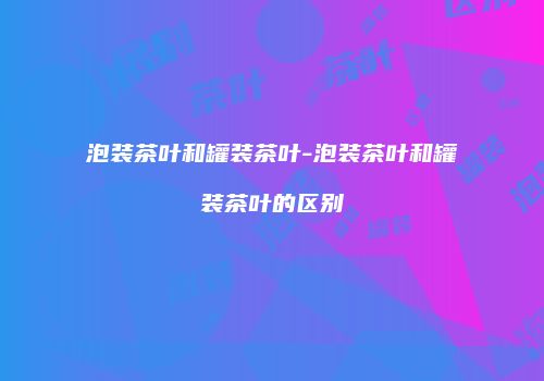 泡装茶叶和罐装茶叶-泡装茶叶和罐装茶叶的区别