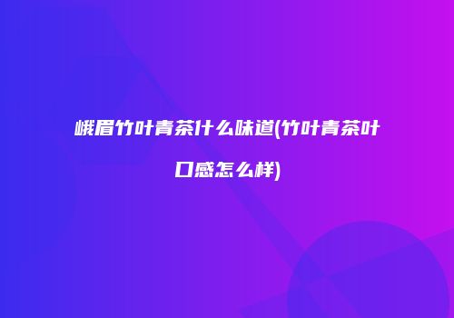 峨眉竹叶青茶什么味道(竹叶青茶叶口感怎么样)