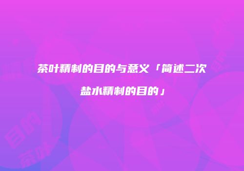 茶叶精制的目的与意义「简述二次盐水精制的目的」