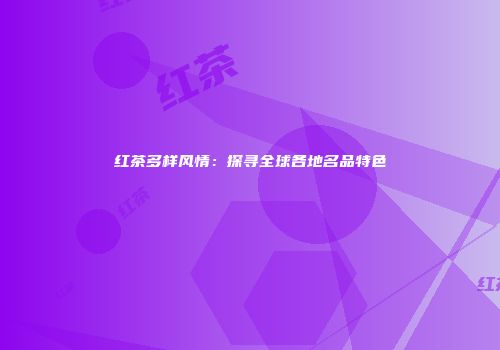 红茶多样风情：探寻全球各地名品特色