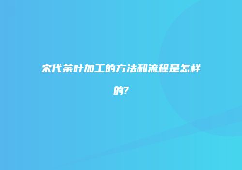 宋代茶叶加工的方法和流程是怎样的?