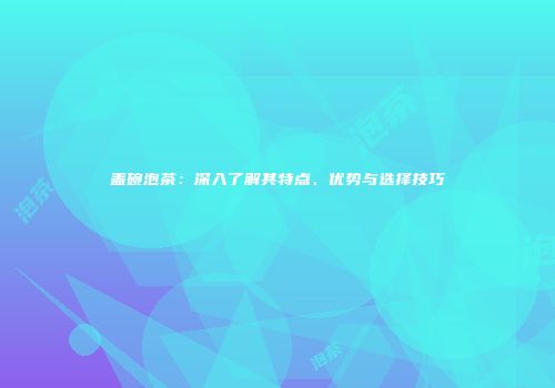 盖碗泡茶：深入了解其特点、优势与选择技巧