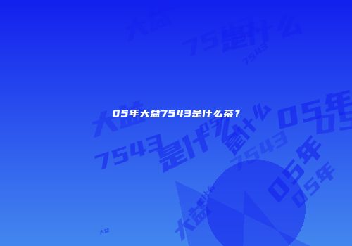 05年大益7543是什么茶？