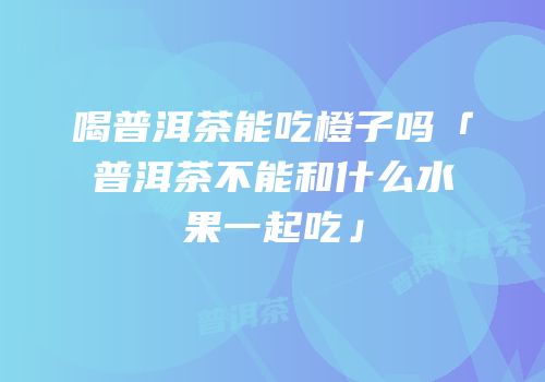 喝普洱茶能吃橙子吗「普洱茶不能和什么水果一起吃」