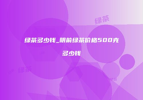绿茶多少钱_明前绿茶价格500克多少钱