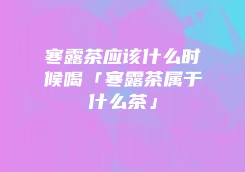 寒露茶应该什么时候喝「寒露茶属于什么茶」