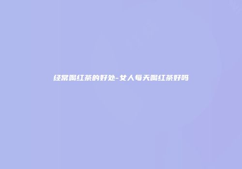 经常喝红茶的好处-女人每天喝红茶好吗