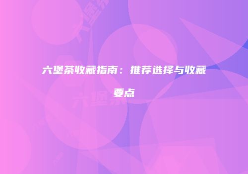 六堡茶收藏指南：推荐选择与收藏要点