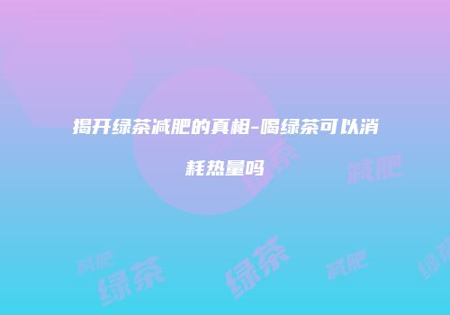 揭开绿茶减肥的真相-喝绿茶可以消耗热量吗