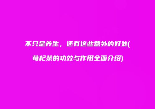 不只是养生，还有这些意外的好处(苟杞茶的功效与作用全面介绍)