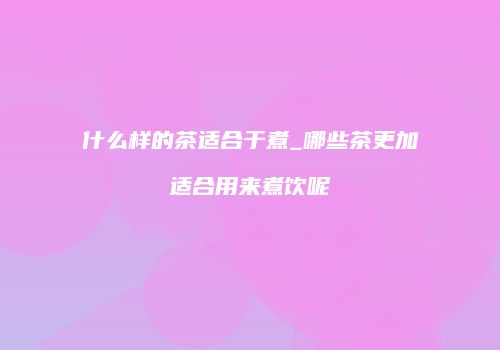 什么样的茶适合于煮_哪些茶更加适合用来煮饮呢
