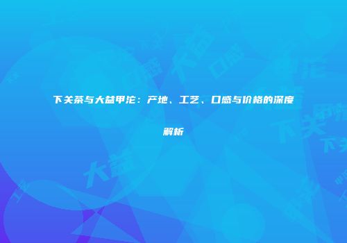 下关茶与大益甲沱：产地、工艺、口感与价格的深度解析