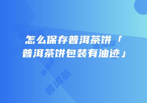 怎么保存普洱茶饼「普洱茶饼包装有油迹」
