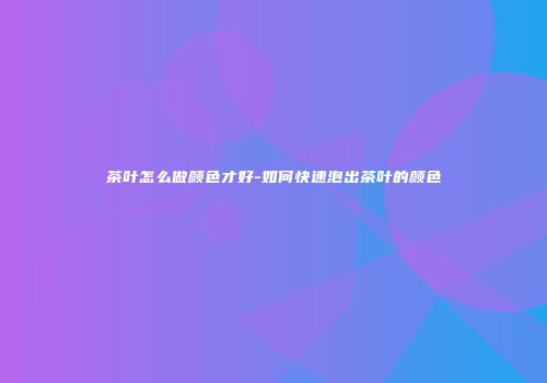 茶叶怎么做颜色才好-如何快速泡出茶叶的颜色