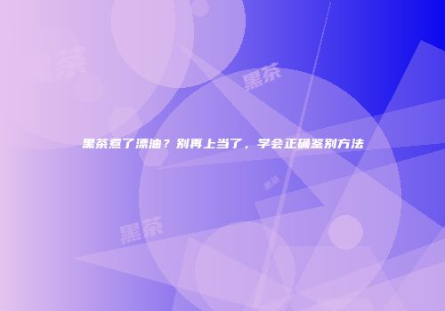 黑茶煮了漂油？别再上当了，学会正确鉴别方法