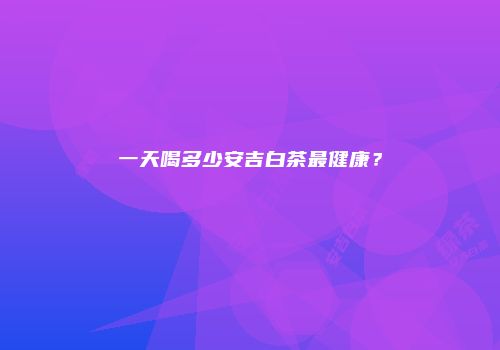 一天喝多少安吉白茶最健康？
