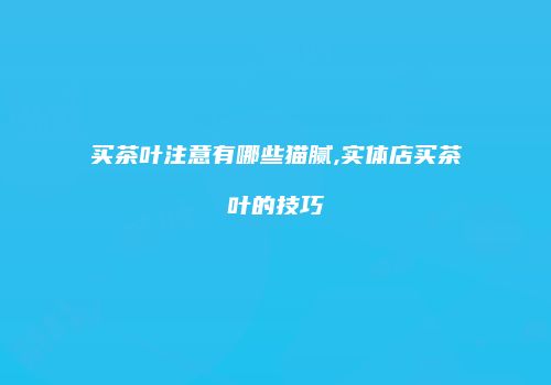 买茶叶注意有哪些猫腻,实体店买茶叶的技巧