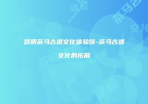 昆明茶马古道文化体验馆-茶马古道文化的拓展