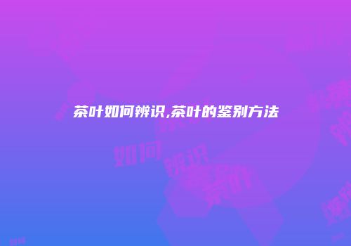 茶叶如何辨识,茶叶的鉴别方法