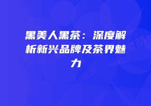黑美人黑茶：深度解析新兴品牌及茶界魅力