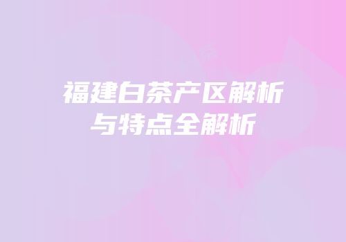 福建白茶产区解析与特点全解析