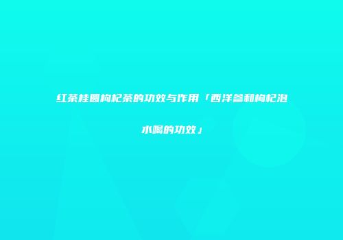 红茶桂圆枸杞茶的功效与作用「西洋参和枸杞泡水喝的功效」