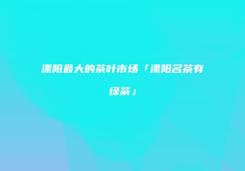 溧阳最大的茶叶市场「溧阳名茶有绿茶」