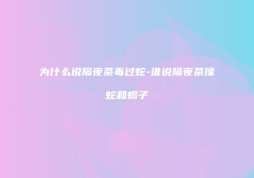 为什么说隔夜茶毒过蛇-谁说隔夜茶像蛇和蝎子