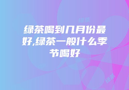 绿茶喝到几月份最好,绿茶一般什么季节喝好