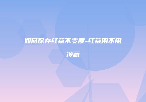 如何保存红茶不变质-红茶用不用冷藏