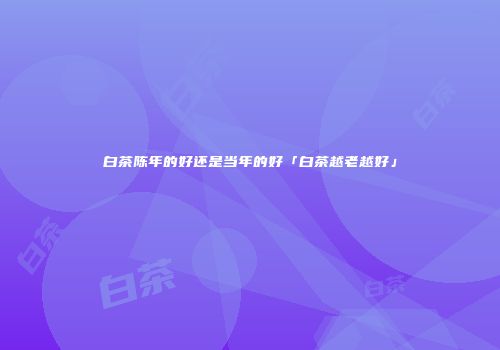 白茶陈年的好还是当年的好「白茶越老越好」