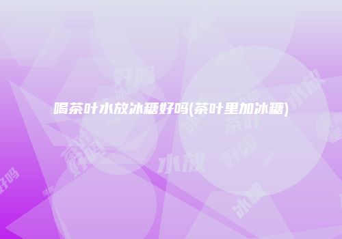 喝茶叶水放冰糖好吗(茶叶里加冰糖)