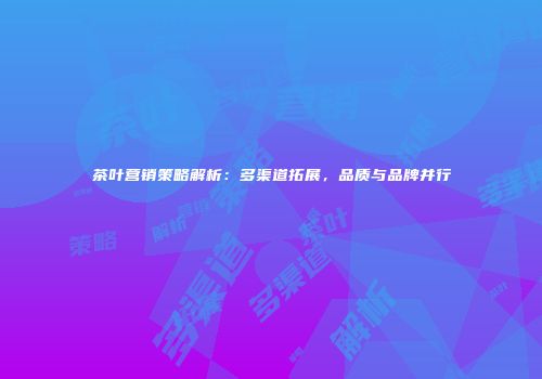 茶叶营销策略解析：多渠道拓展，品质与品牌并行