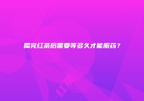 喝完红茶后需要等多久才能服药？
